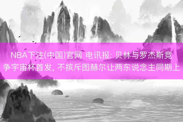 NBA下注(中国)官网 电讯报: 贝林与罗杰斯竞争宇宙杯首发， 不摈斥图赫尔让两东说念主同期上