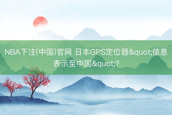 NBA下注(中国)官网 日本GPS定位器"信息表示至中国"?