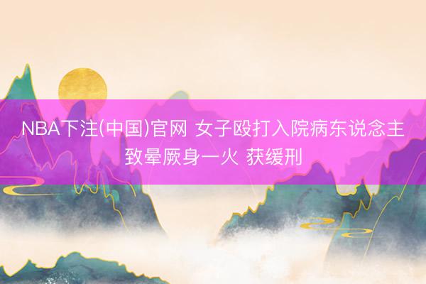 NBA下注(中国)官网 女子殴打入院病东说念主致晕厥身一火 获缓刑