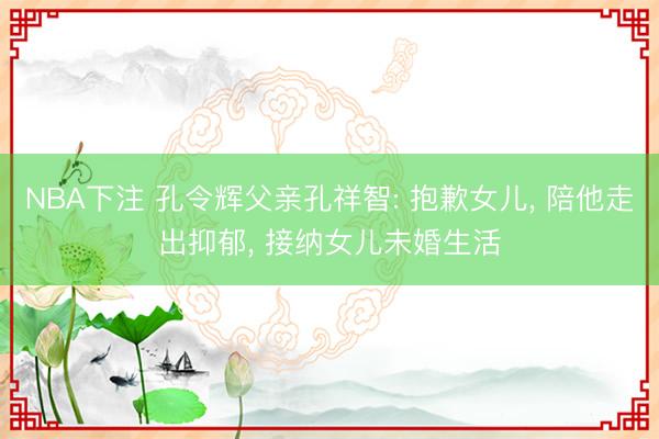 NBA下注 孔令辉父亲孔祥智: 抱歉女儿， 陪他走出抑郁， 接纳女儿未婚生活