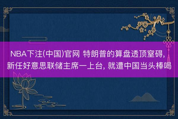NBA下注(中国)官网 特朗普的算盘透顶窒碍， 新任好意思联储主席一上台， 就遭中国当头棒喝