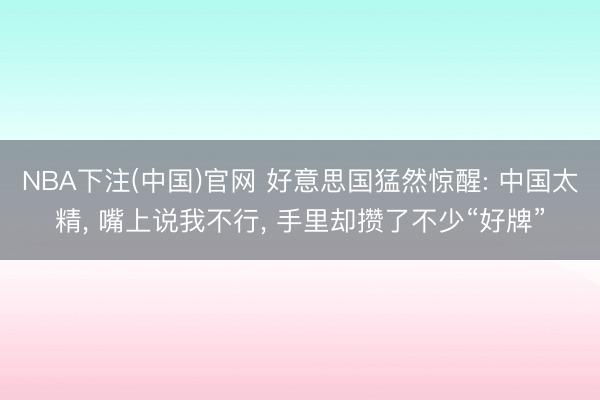 NBA下注(中国)官网 好意思国猛然惊醒: 中国太精， 嘴上说我不行， 手里却攒了不少“好牌”
