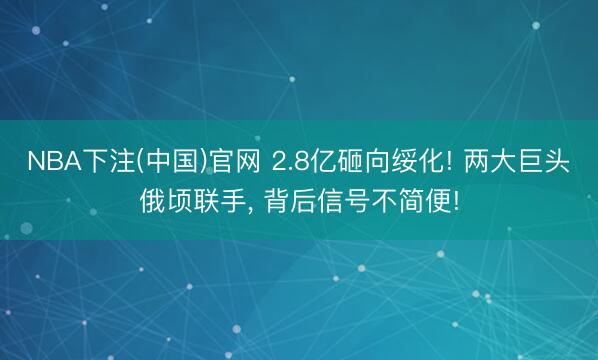 NBA下注(中国)官网 2.8亿砸向绥化! 两大巨头俄顷联手， 背后信号不简便!