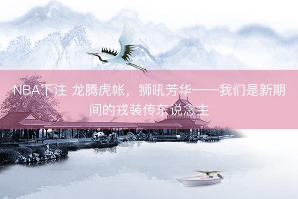 NBA下注 龙腾虎帐，狮吼芳华——我们是新期间的戎装传东说念主
