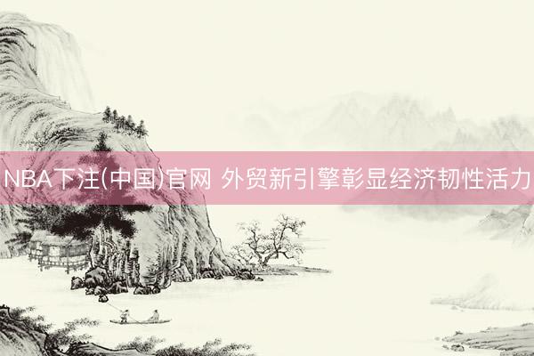 NBA下注(中国)官网 外贸新引擎彰显经济韧性活力