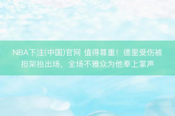 NBA下注(中国)官网 值得尊重！德里受伤被担架抬出场，全场不雅众为他奉上掌声