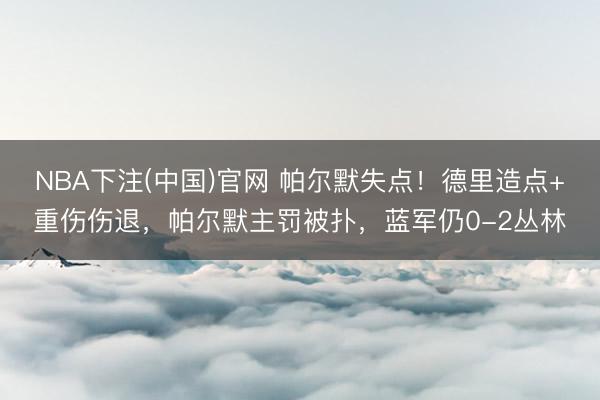 NBA下注(中国)官网 帕尔默失点！德里造点+重伤伤退，帕尔默主罚被扑，蓝军仍0-2丛林