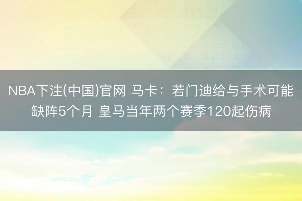 NBA下注(中国)官网 马卡:若门迪给与手术可能缺阵5个月 皇马当年两个赛季120起伤病