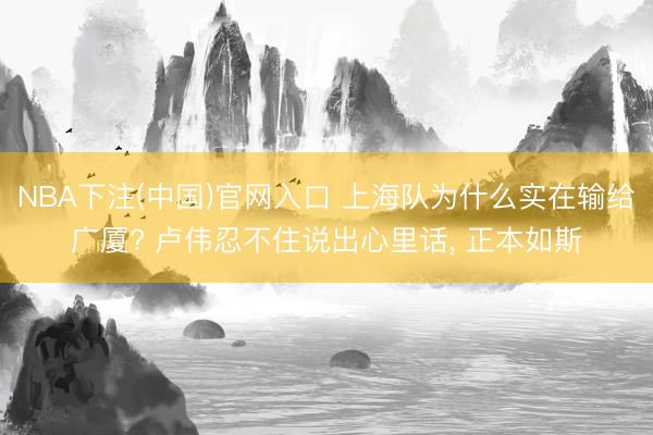 NBA下注(中国)官网入口 上海队为什么实在输给广厦? 卢伟忍不住说出心里话， 正本如斯