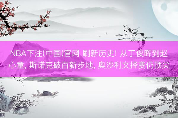NBA下注(中国)官网 刷新历史! 从丁俊晖到赵心童， 斯诺克破百新步地， 奥沙利文择赛仍顶尖