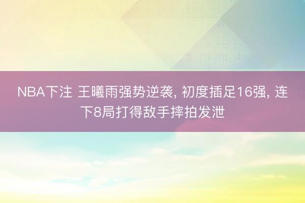 NBA下注 王曦雨强势逆袭， 初度插足16强， 连下8局打得敌手摔拍发泄
