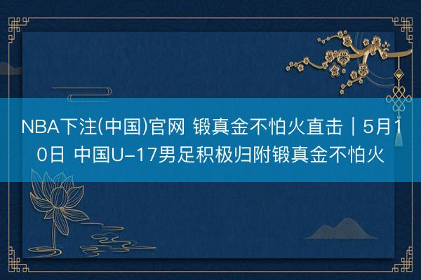 NBA下注(中国)官网 锻真金不怕火直击｜5月10日 中国U-17男足积极归附锻真金不怕火