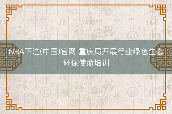 NBA下注(中国)官网 重庆局开展行业绿色生态环保使命培训