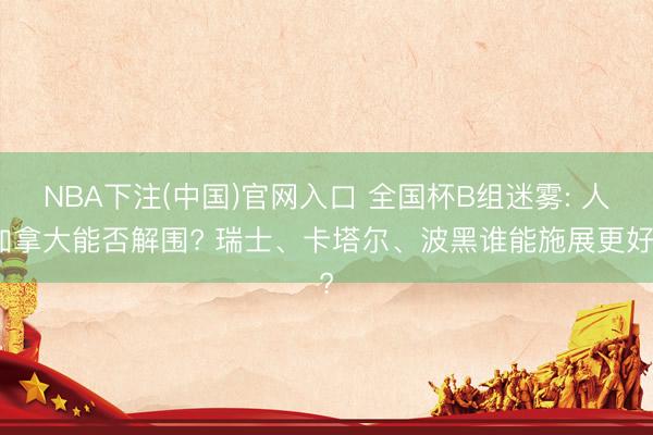 NBA下注(中国)官网入口 全国杯B组迷雾: 人加拿大能否解围? 瑞士、卡塔尔、波黑谁能施展更好?