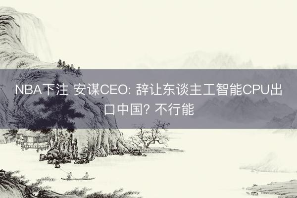 NBA下注 安谋CEO: 辞让东谈主工智能CPU出口中国? 不行能