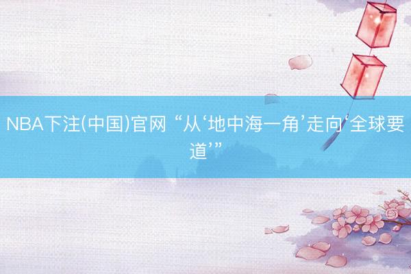 NBA下注(中国)官网 “从‘地中海一角’走向‘全球要道’”