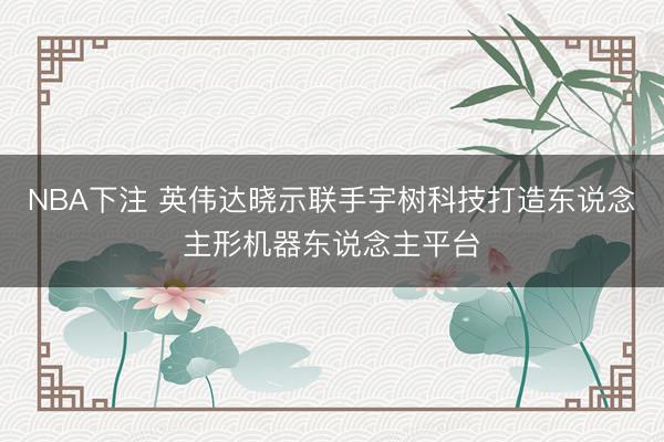 NBA下注 英伟达晓示联手宇树科技打造东说念主形机器东说念主平台