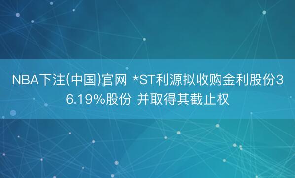 NBA下注(中国)官网 *ST利源拟收购金利股份36.19%股份 并取得其截止权
