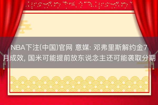 NBA下注(中国)官网 意媒: 邓弗里斯解约金7月成效, 国米可能提前放东说念主还可能袭取分期