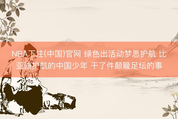 NBA下注(中国)官网 绿色出活动梦思护航 比亚迪护航的中国少年 干了件颠簸足坛的事