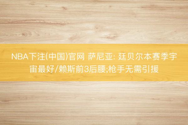 NBA下注(中国)官网 萨尼亚: 廷贝尔本赛季宇宙最好/赖斯前3后腰;枪手无需引援