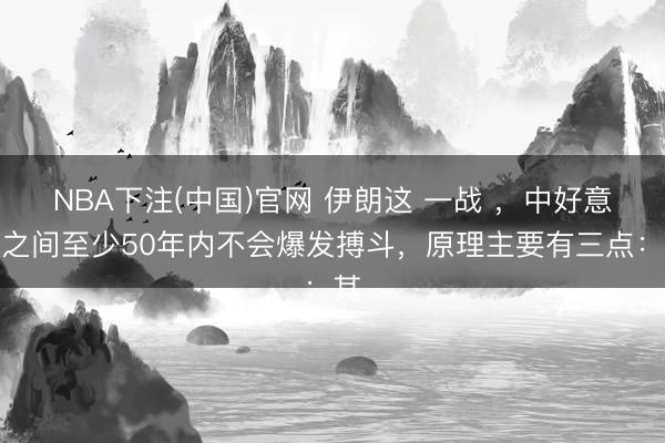 NBA下注(中国)官网 伊朗这 一战 ，中好意思之间至少50年内不会爆发搏斗，原理主要有三点：其