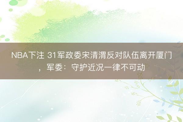 NBA下注 31军政委宋清渭反对队伍离开厦门，军委：守护近况一律不可动