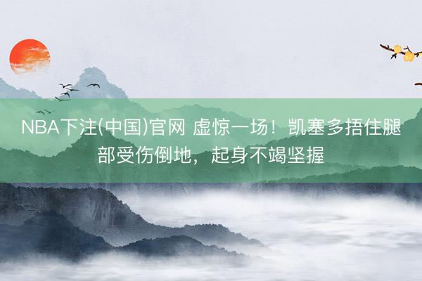 NBA下注(中国)官网 虚惊一场！凯塞多捂住腿部受伤倒地，起身不竭坚握