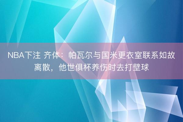 NBA下注 齐体：帕瓦尔与国米更衣室联系如故离散，他世俱杯养伤时去打壁球