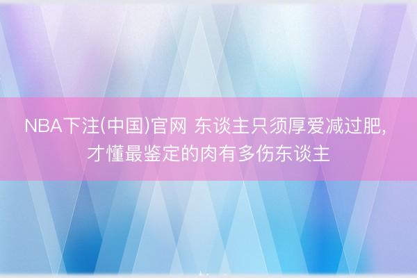 NBA下注(中国)官网 东谈主只须厚爱减过肥， 才懂最鉴定的肉有多伤东谈主