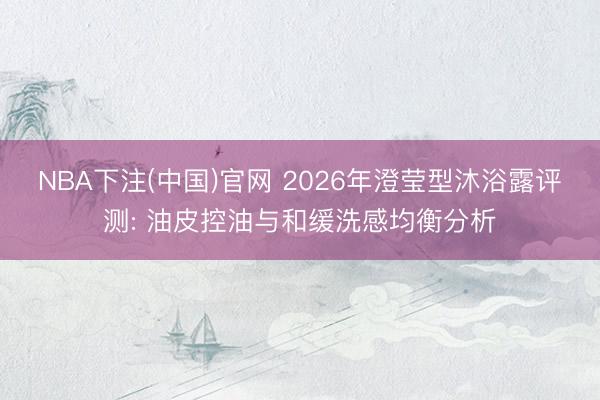 NBA下注(中国)官网 2026年澄莹型沐浴露评测: 油皮控油与和缓洗感均衡分析