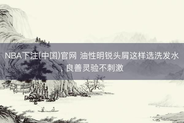 NBA下注(中国)官网 油性明锐头屑这样选洗发水， 良善灵验不刺激