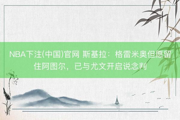 NBA下注(中国)官网 斯基拉：格雷米奥但愿留住阿图尔，已与尤文开启说念判