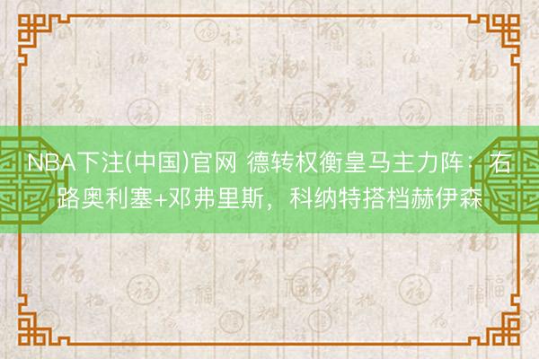 NBA下注(中国)官网 德转权衡皇马主力阵：右路奥利塞+邓弗里斯，科纳特搭档赫伊森