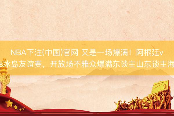 NBA下注(中国)官网 又是一场爆满！阿根廷vs冰岛友谊赛，开放场不雅众爆满东谈主山东谈主海