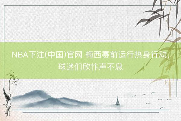 NBA下注(中国)官网 梅西赛前运行热身行动，球迷们欣忭声不息
