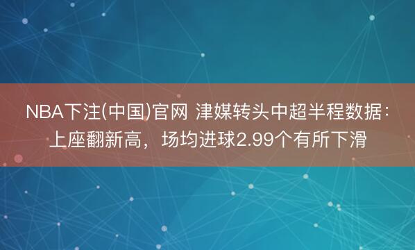NBA下注(中国)官网 津媒转头中超半程数据：上座翻新高，场均进球2.99个有所下滑