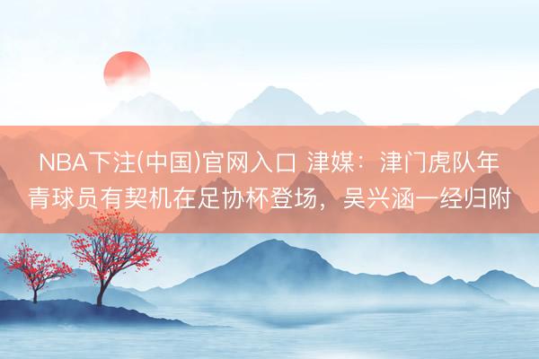 NBA下注(中国)官网入口 津媒：津门虎队年青球员有契机在足协杯登场，吴兴涵一经归附