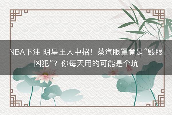 NBA下注 明星王人中招！蒸汽眼罩竟是“毁眼凶犯”？你每天用的可能是个坑