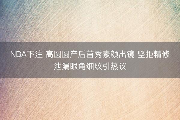 NBA下注 高圆圆产后首秀素颜出镜 坚拒精修泄漏眼角细纹引热议
