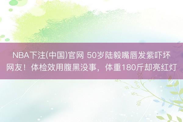NBA下注(中国)官网 50岁陆毅嘴唇发紫吓坏网友！体检效用腹黑没事，体重180斤却亮红灯
