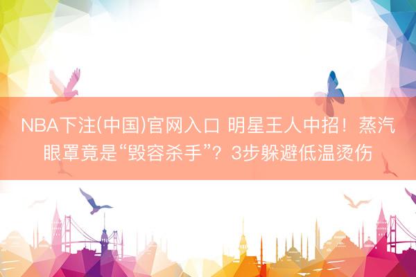 NBA下注(中国)官网入口 明星王人中招！蒸汽眼罩竟是“毁容杀手”？3步躲避低温烫伤