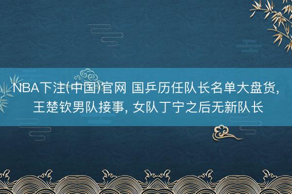 NBA下注(中国)官网 国乒历任队长名单大盘货， 王楚钦男队接事， 女队丁宁之后无新队长