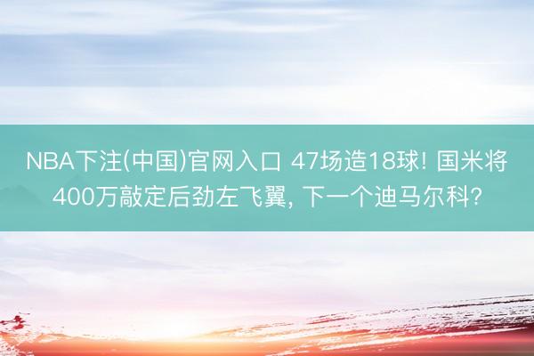 NBA下注(中国)官网入口 47场造18球! 国米将400万敲定后劲左飞翼， 下一个迪马尔科?