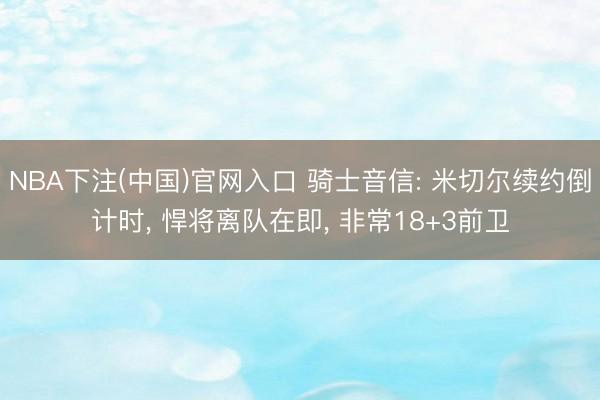 NBA下注(中国)官网入口 骑士音信: 米切尔续约倒计时， 悍将离队在即， 非常18+3前卫
