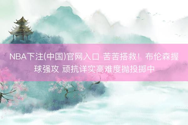 NBA下注(中国)官网入口 苦苦搭救！布伦森握球强攻 顽抗详实高难度抛投掷中