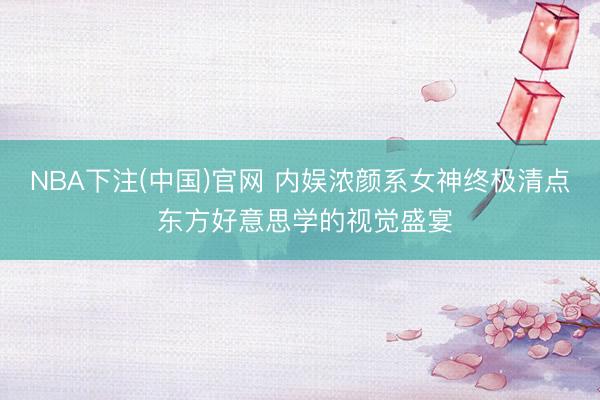 NBA下注(中国)官网 内娱浓颜系女神终极清点 东方好意思学的视觉盛宴
