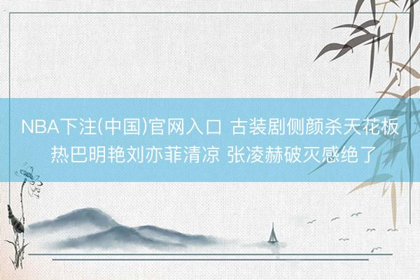 NBA下注(中国)官网入口 古装剧侧颜杀天花板 热巴明艳刘亦菲清凉 张凌赫破灭感绝了