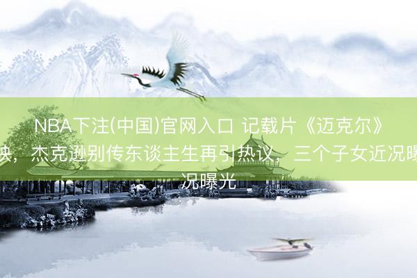 NBA下注(中国)官网入口 记载片《迈克尔》热映,杰克逊别传东谈主生再引热议,三个子女近况曝光