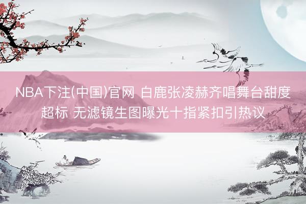 NBA下注(中国)官网 白鹿张凌赫齐唱舞台甜度超标 无滤镜生图曝光十指紧扣引热议